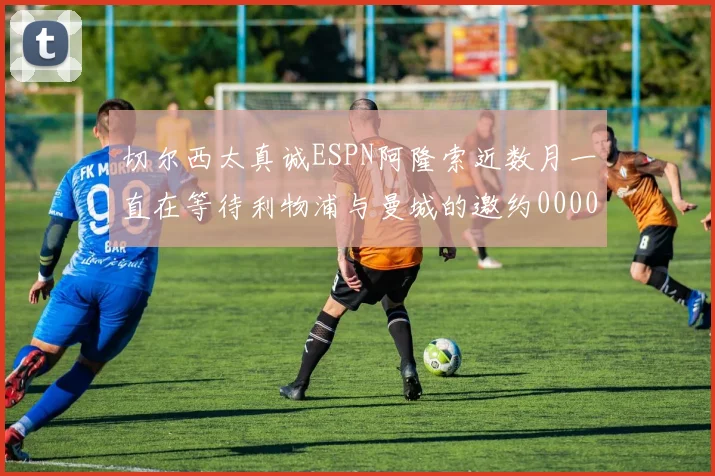切尔西太真诚ESPN阿隆索近数月一直在等待利物浦与曼城的邀约0000644