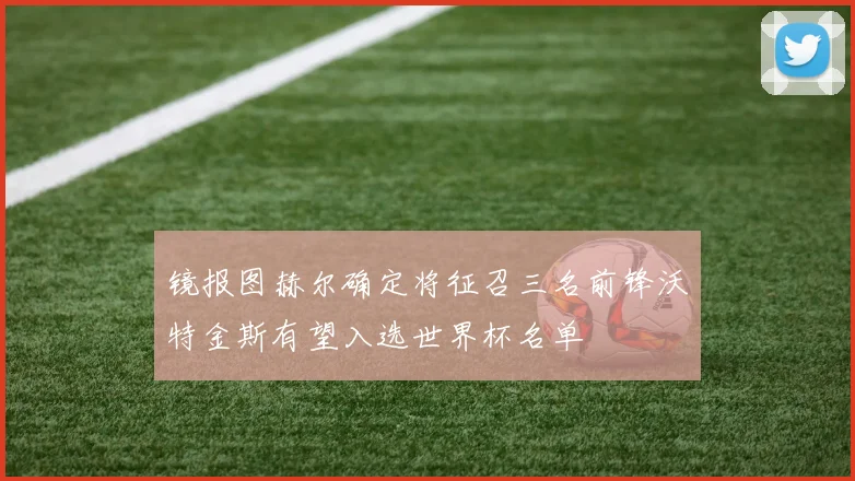 镜报图赫尔确定将征召三名前锋沃特金斯有望入选世界杯名单