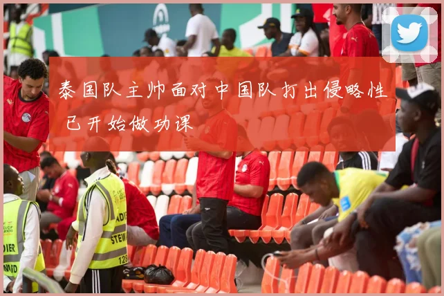 泰国队主帅面对中国队打出侵略性 已开始做功课